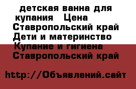 детская ванна для купания › Цена ­ 200 - Ставропольский край Дети и материнство » Купание и гигиена   . Ставропольский край